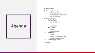 Agenda
1. Why Kotlin?
2. Learning by doing
• Softwares required
• Develop a basic android app
• Run on Emulator
3. Folder structure
❖ Manifest Folder
• App Components
• Intent
• Intent Filters
❖ Java Folder
• Activity
• Activity Lifecycle
❖ Res Folder
• Layout
• Declare UI elements in XML
• Load the XML resource
❖ Gradle scripts folder
1. Demo
 