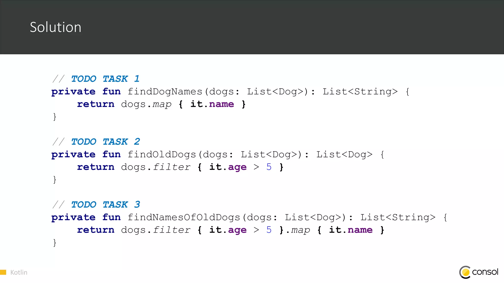 Kotlin
Solution
// TODO TASK 1
private fun findDogNames(dogs: List<Dog>): List<String> {
return dogs.map { it.name }
}
// TODO TASK 2
private fun findOldDogs(dogs: List<Dog>): List<Dog> {
return dogs.filter { it.age > 5 }
}
// TODO TASK 3
private fun findNamesOfOldDogs(dogs: List<Dog>): List<String> {
return dogs.filter { it.age > 5 }.map { it.name }
}
 