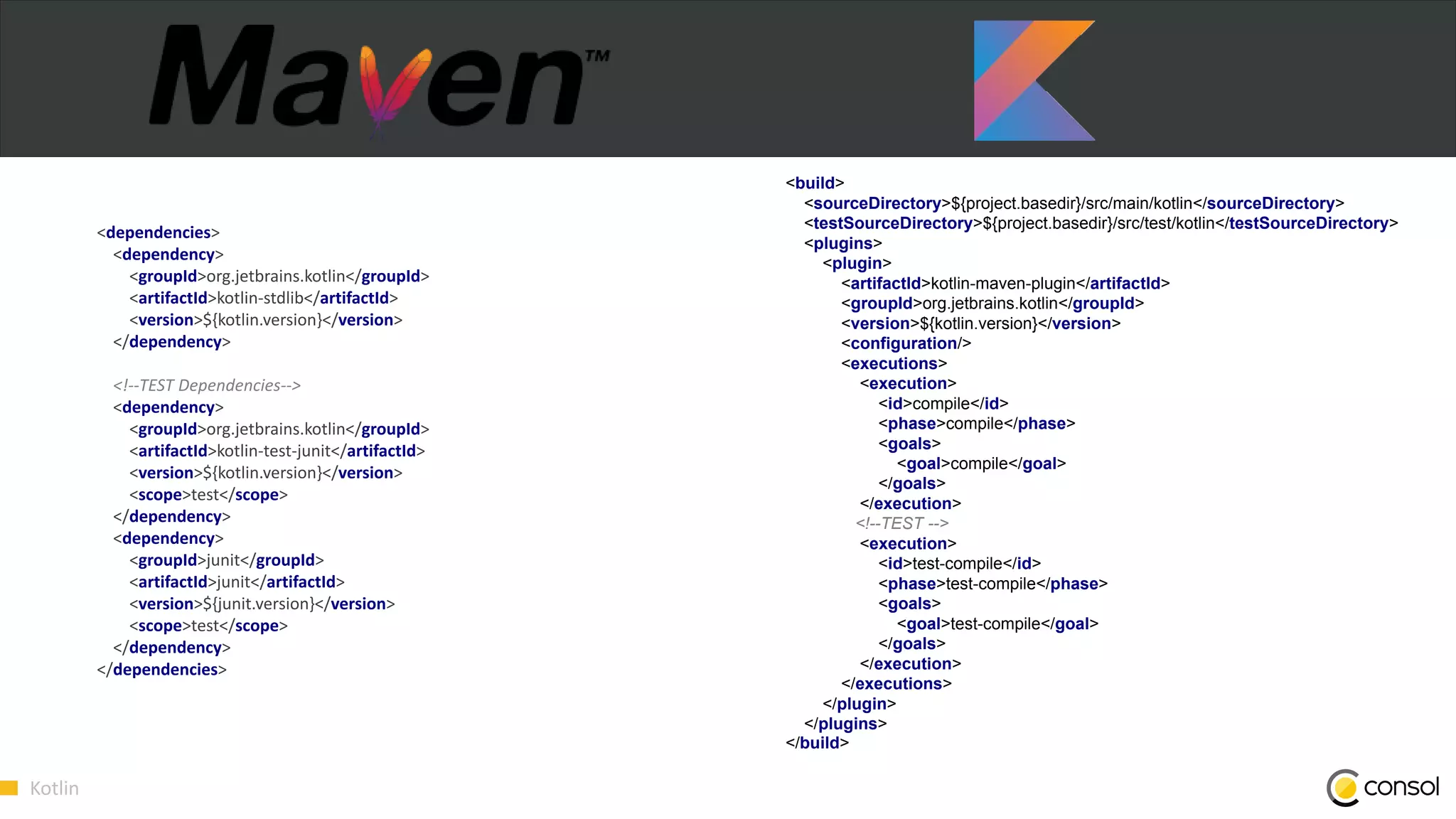 Kotlin
<dependencies>
<dependency>
<groupId>org.jetbrains.kotlin</groupId>
<artifactId>kotlin-stdlib</artifactId>
<version>${kotlin.version}</version>
</dependency>
<!--TEST Dependencies-->
<dependency>
<groupId>org.jetbrains.kotlin</groupId>
<artifactId>kotlin-test-junit</artifactId>
<version>${kotlin.version}</version>
<scope>test</scope>
</dependency>
<dependency>
<groupId>junit</groupId>
<artifactId>junit</artifactId>
<version>${junit.version}</version>
<scope>test</scope>
</dependency>
</dependencies>
<build>
<sourceDirectory>${project.basedir}/src/main/kotlin</sourceDirectory>
<testSourceDirectory>${project.basedir}/src/test/kotlin</testSourceDirectory>
<plugins>
<plugin>
<artifactId>kotlin-maven-plugin</artifactId>
<groupId>org.jetbrains.kotlin</groupId>
<version>${kotlin.version}</version>
<configuration/>
<executions>
<execution>
<id>compile</id>
<phase>compile</phase>
<goals>
<goal>compile</goal>
</goals>
</execution>
<!--TEST -->
<execution>
<id>test-compile</id>
<phase>test-compile</phase>
<goals>
<goal>test-compile</goal>
</goals>
</execution>
</executions>
</plugin>
</plugins>
</build>
 