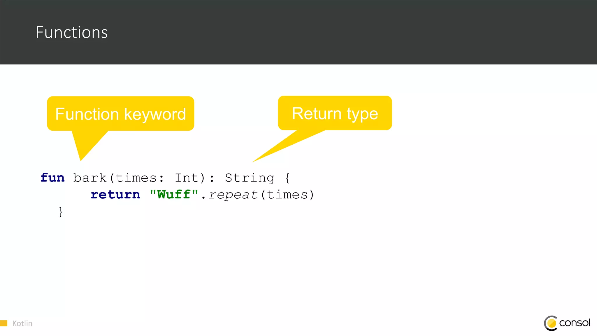 Kotlin
Functions
fun bark(times: Int): String {
return "Wuff".repeat(times)
}
Function keyword Return type
 