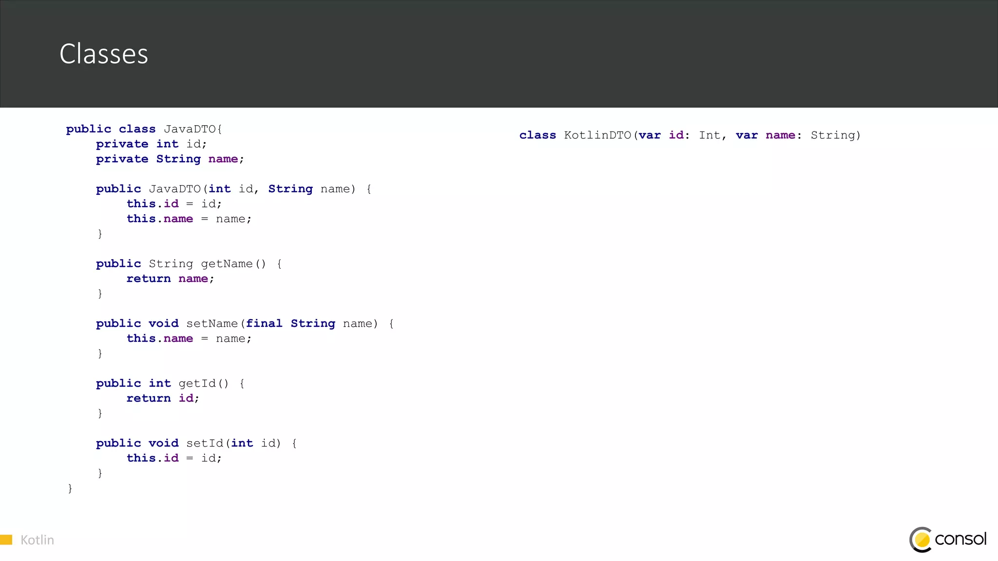 Kotlin
Classes
public class JavaDTO{
private int id;
private String name;
public JavaDTO(int id, String name) {
this.id = id;
this.name = name;
}
public String getName() {
return name;
}
public void setName(final String name) {
this.name = name;
}
public int getId() {
return id;
}
public void setId(int id) {
this.id = id;
}
}
class KotlinDTO(var id: Int, var name: String)
 