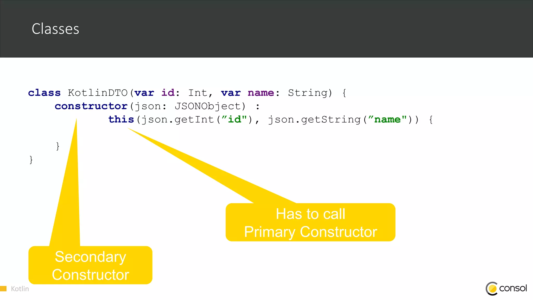 Kotlin
class KotlinDTO(var id: Int, var name: String) {
constructor(json: JSONObject) :
this(json.getInt(”id"), json.getString(”name")) {
}
}
Classes
Secondary
Constructor
Has to call
Primary Constructor
 