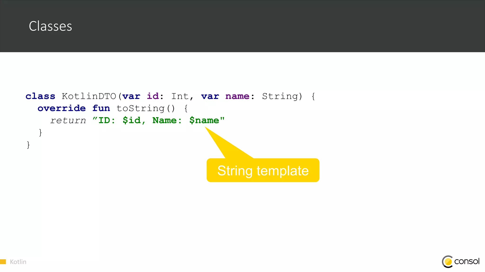 Kotlin
Classes
class KotlinDTO(var id: Int, var name: String) {
override fun toString() {
return ”ID: $id, Name: $name"
}
}
String template
 