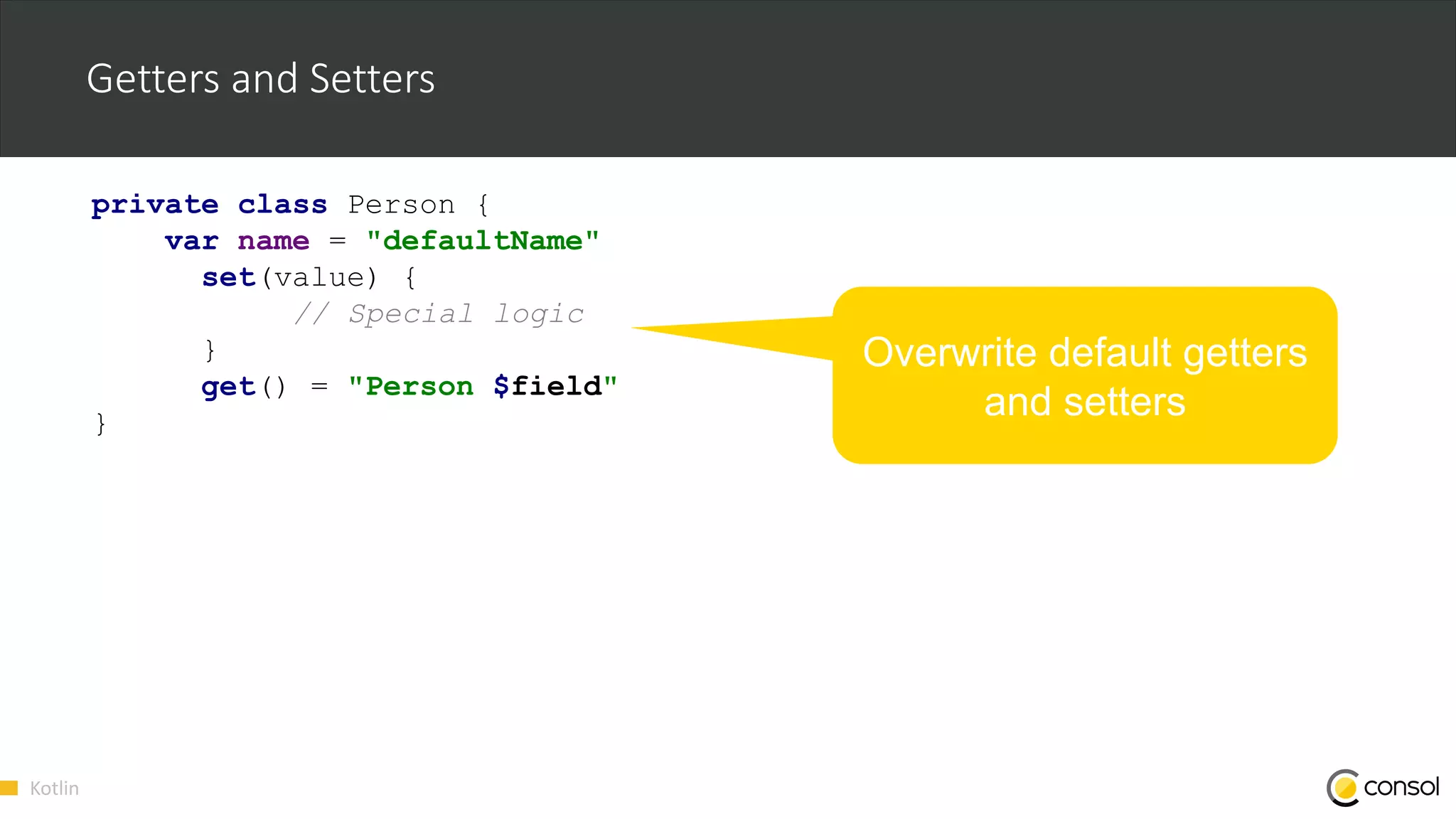 Kotlin
Getters and Setters
private class Person {
var name = "defaultName"
set(value) {
// Special logic
}
get() = "Person $field"
}
Overwrite default getters
and setters
 