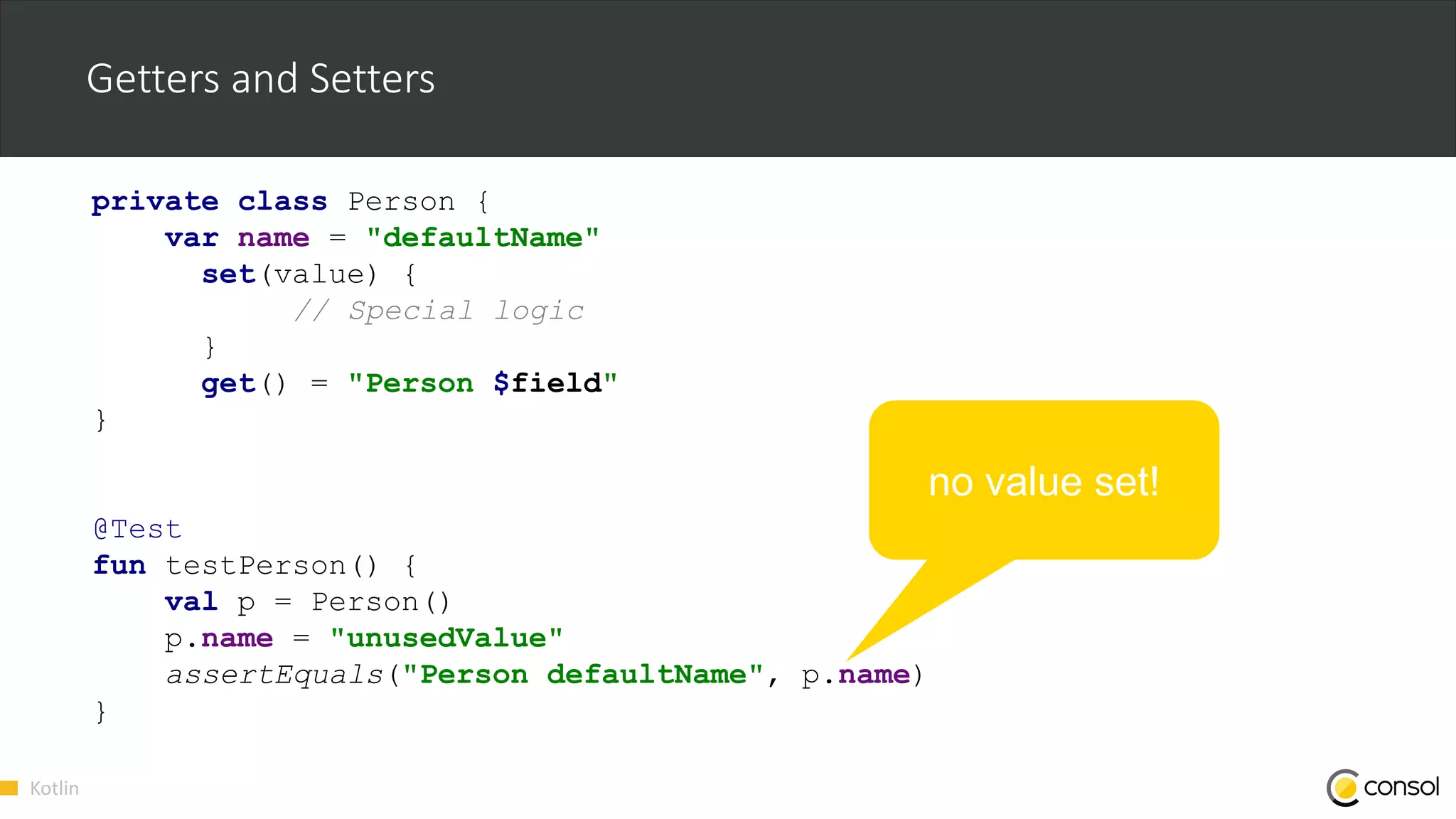 Kotlin
Getters and Setters
private class Person {
var name = "defaultName"
set(value) {
// Special logic
}
get() = "Person $field"
}
@Test
fun testPerson() {
val p = Person()
p.name = "unusedValue"
assertEquals("Person defaultName", p.name)
}
no value set!
 
