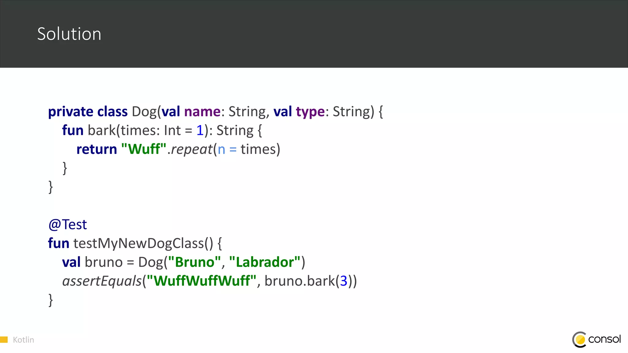Kotlin
Solution
private class Dog(val name: String, val type: String) {
fun bark(times: Int = 1): String {
return "Wuff".repeat(n = times)
}
}
@Test
fun testMyNewDogClass() {
val bruno = Dog("Bruno", "Labrador")
assertEquals("WuffWuffWuff", bruno.bark(3))
}
 