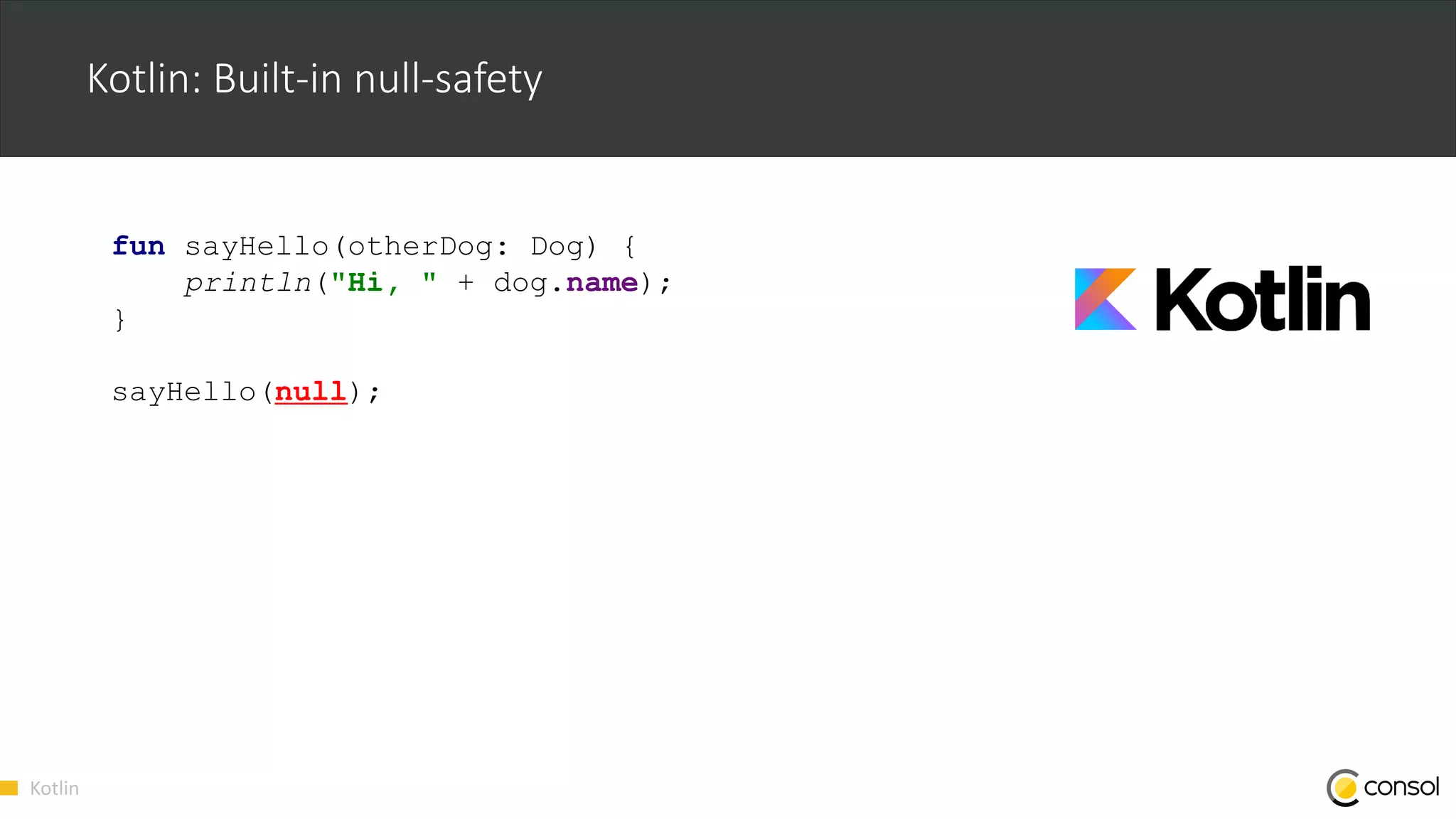 Kotlin
Kotlin: Built-in null-safety
fun sayHello(otherDog: Dog) {
println("Hi, " + dog.name);
}
sayHello(null);
 