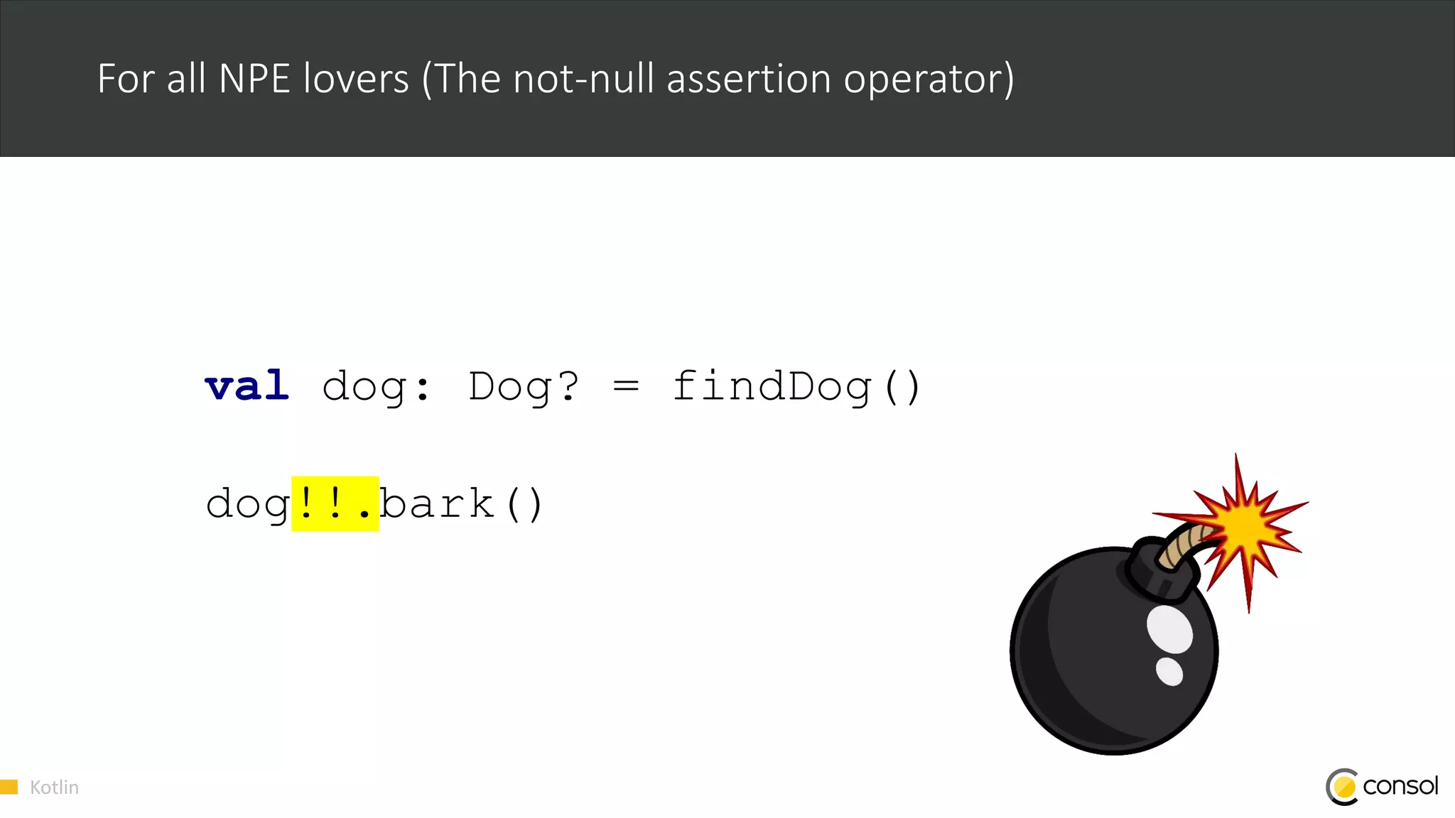 Kotlin
For all NPE lovers (The not-null assertion operator)
val dog: Dog? = findDog()
dog!!.bark()
 