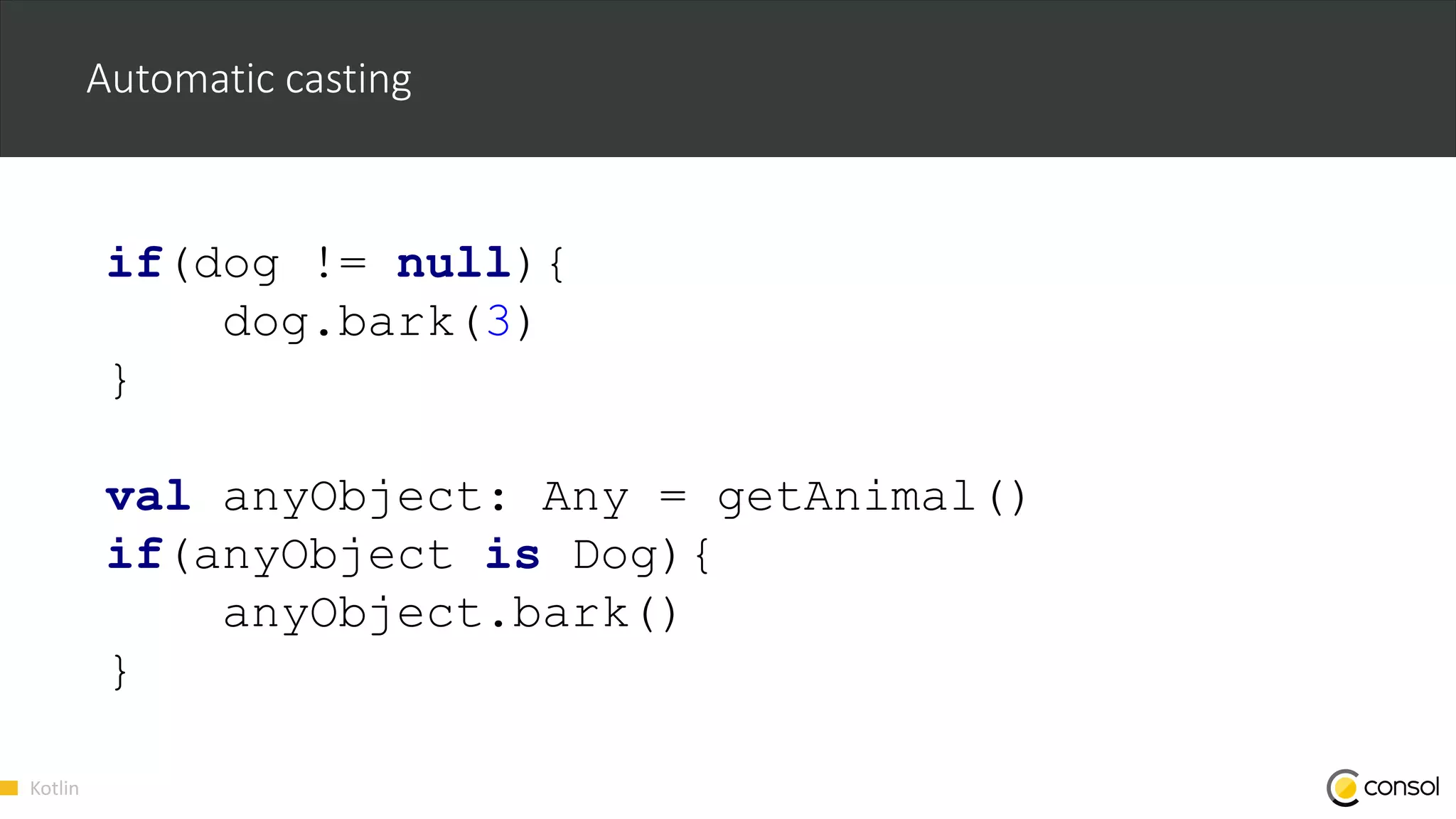 Kotlin
Automatic casting
if(dog != null){
dog.bark(3)
}
val anyObject: Any = getAnimal()
if(anyObject is Dog){
anyObject.bark()
}
 