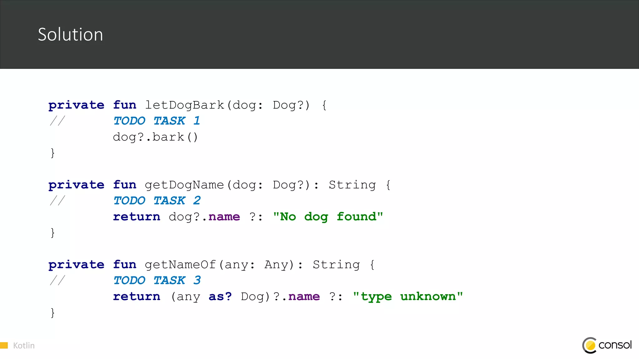 Kotlin
Solution
private fun letDogBark(dog: Dog?) {
// TODO TASK 1
dog?.bark()
}
private fun getDogName(dog: Dog?): String {
// TODO TASK 2
return dog?.name ?: "No dog found"
}
private fun getNameOf(any: Any): String {
// TODO TASK 3
return (any as? Dog)?.name ?: "type unknown"
}
 