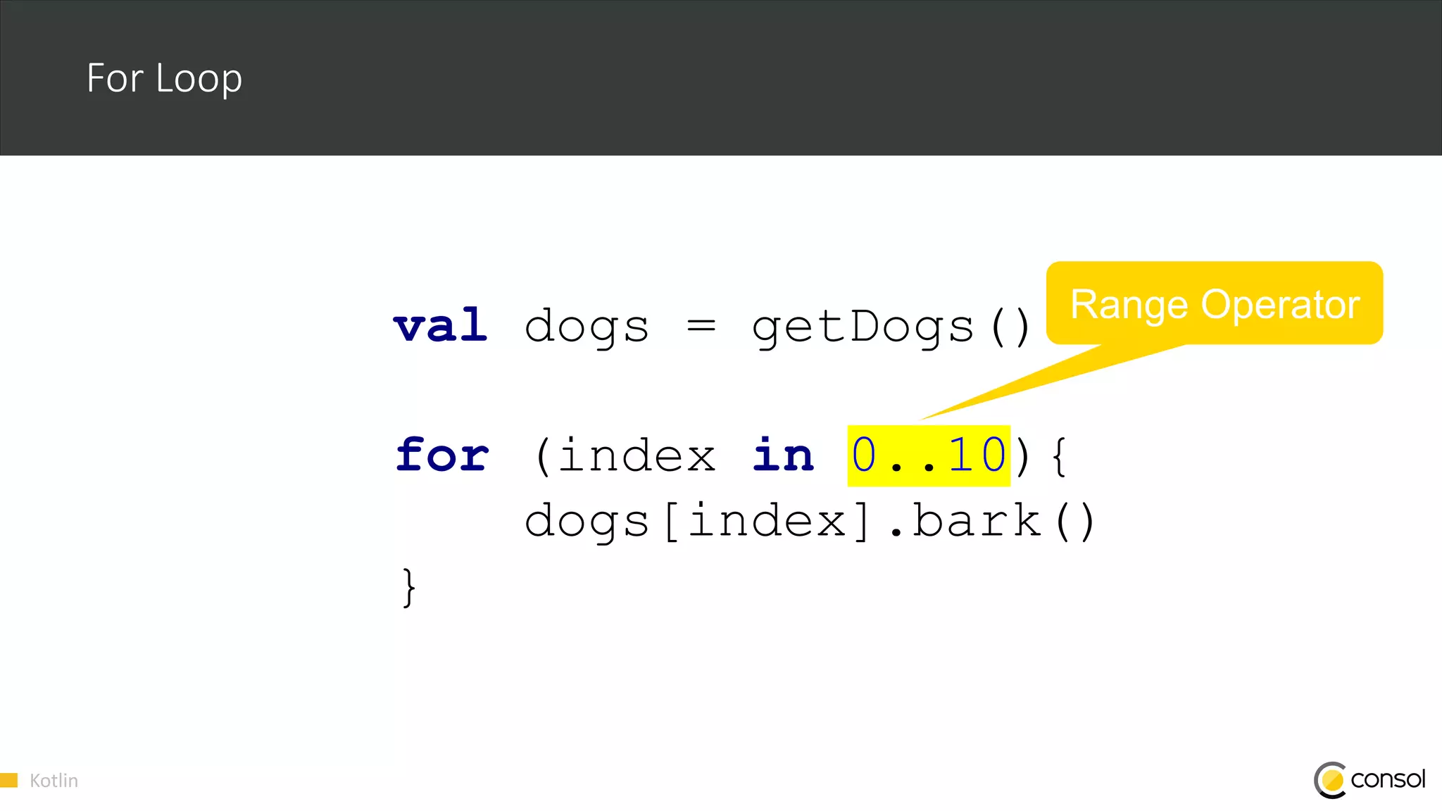 Kotlin
For Loop
val dogs = getDogs()
for (index in 0..10){
dogs[index].bark()
}
Range Operator
 