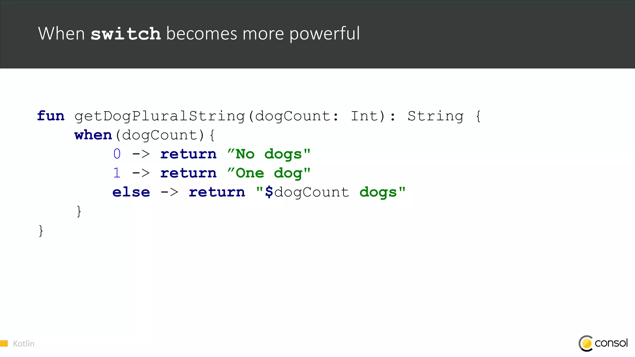 Kotlin
When switch becomes more powerful
fun getDogPluralString(dogCount: Int): String {
when(dogCount){
0 -> return ”No dogs"
1 -> return ”One dog"
else -> return "$dogCount dogs"
}
}
 