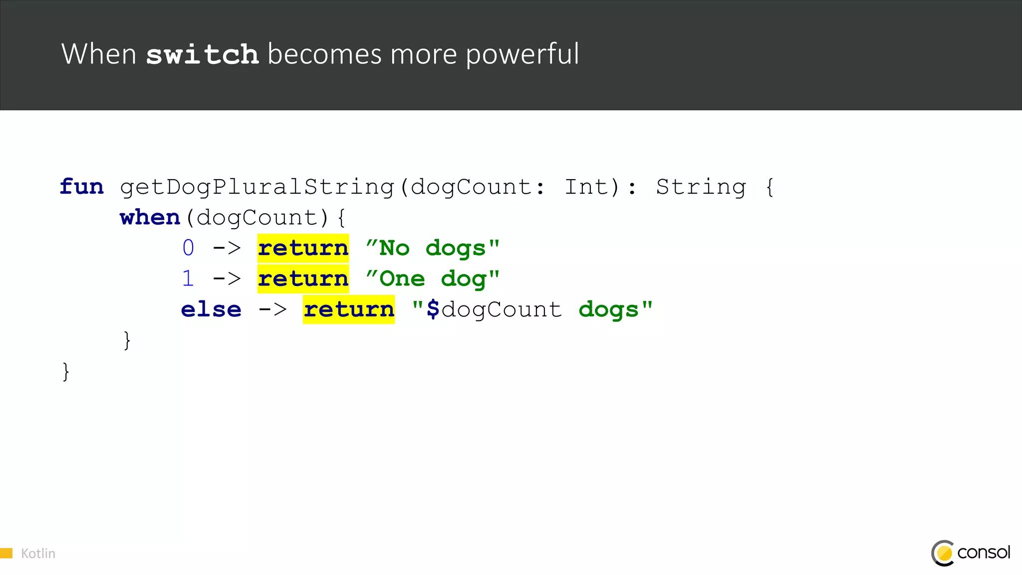 Kotlin
When switch becomes more powerful
fun getDogPluralString(dogCount: Int): String {
when(dogCount){
0 -> return ”No dogs"
1 -> return ”One dog"
else -> return "$dogCount dogs"
}
}
 