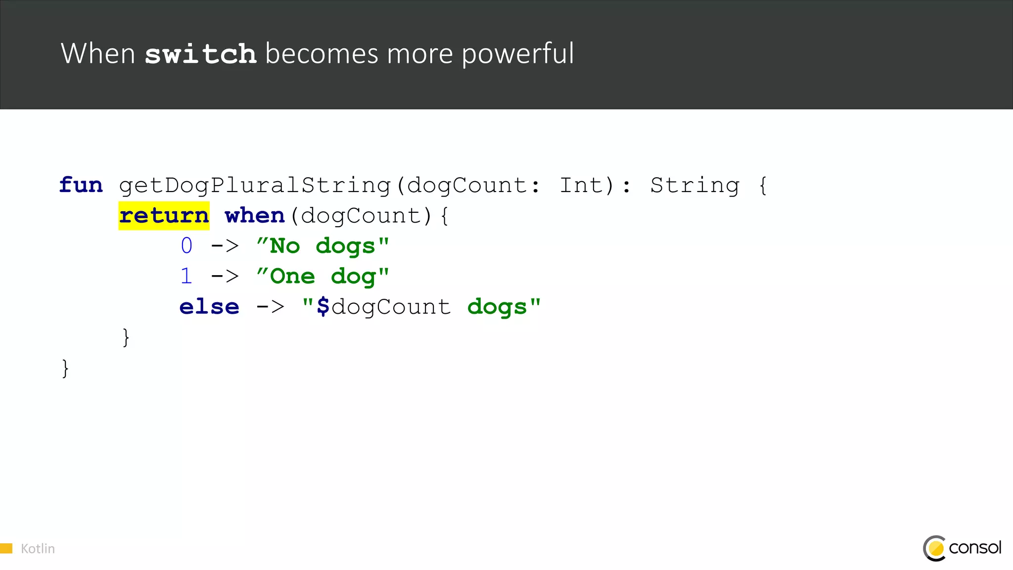 Kotlin
When switch becomes more powerful
fun getDogPluralString(dogCount: Int): String {
return when(dogCount){
0 -> ”No dogs"
1 -> ”One dog"
else -> "$dogCount dogs"
}
}
 