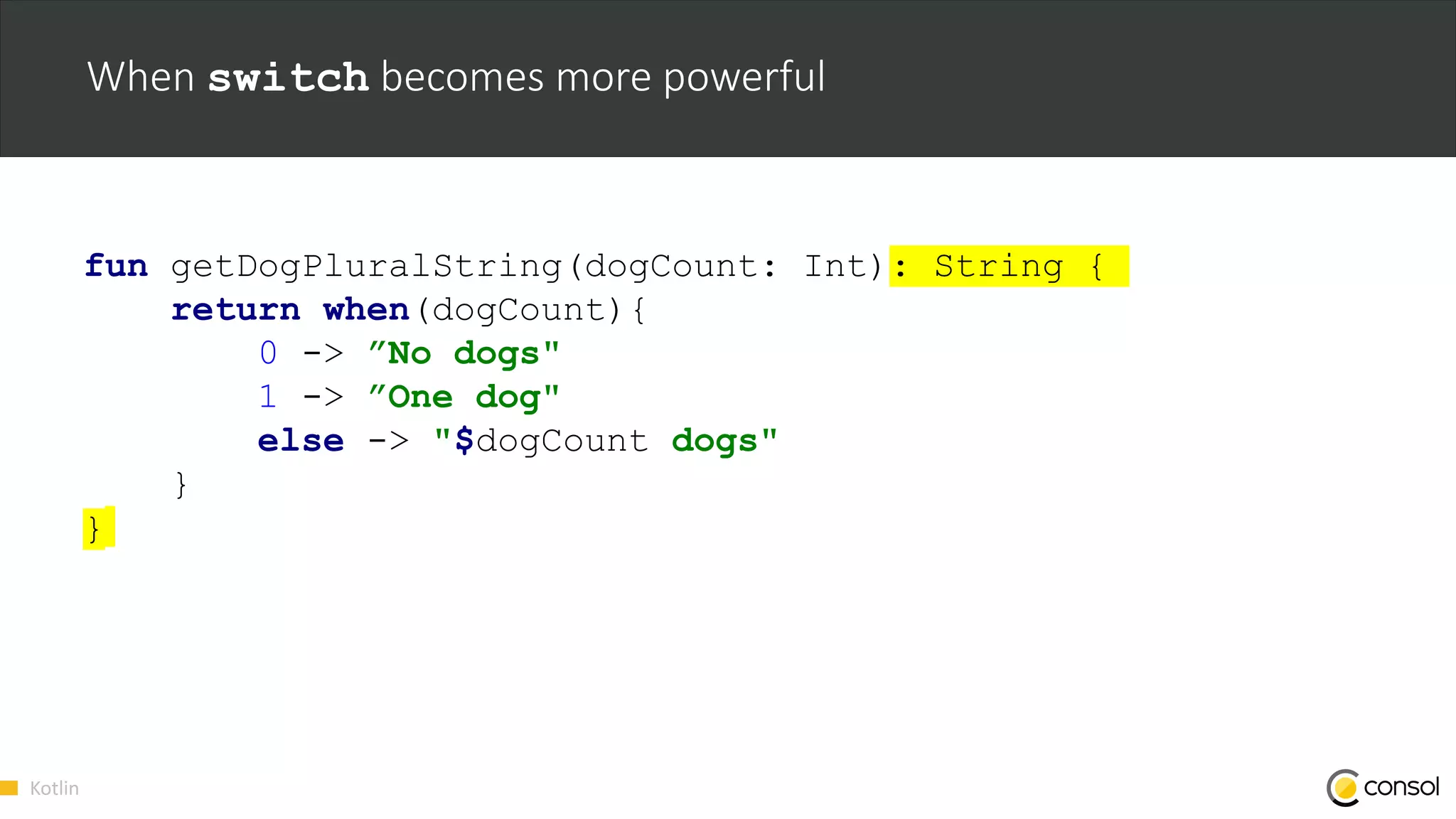 Kotlin
When switch becomes more powerful
fun getDogPluralString(dogCount: Int): String {
return when(dogCount){
0 -> ”No dogs"
1 -> ”One dog"
else -> "$dogCount dogs"
}
}
 
