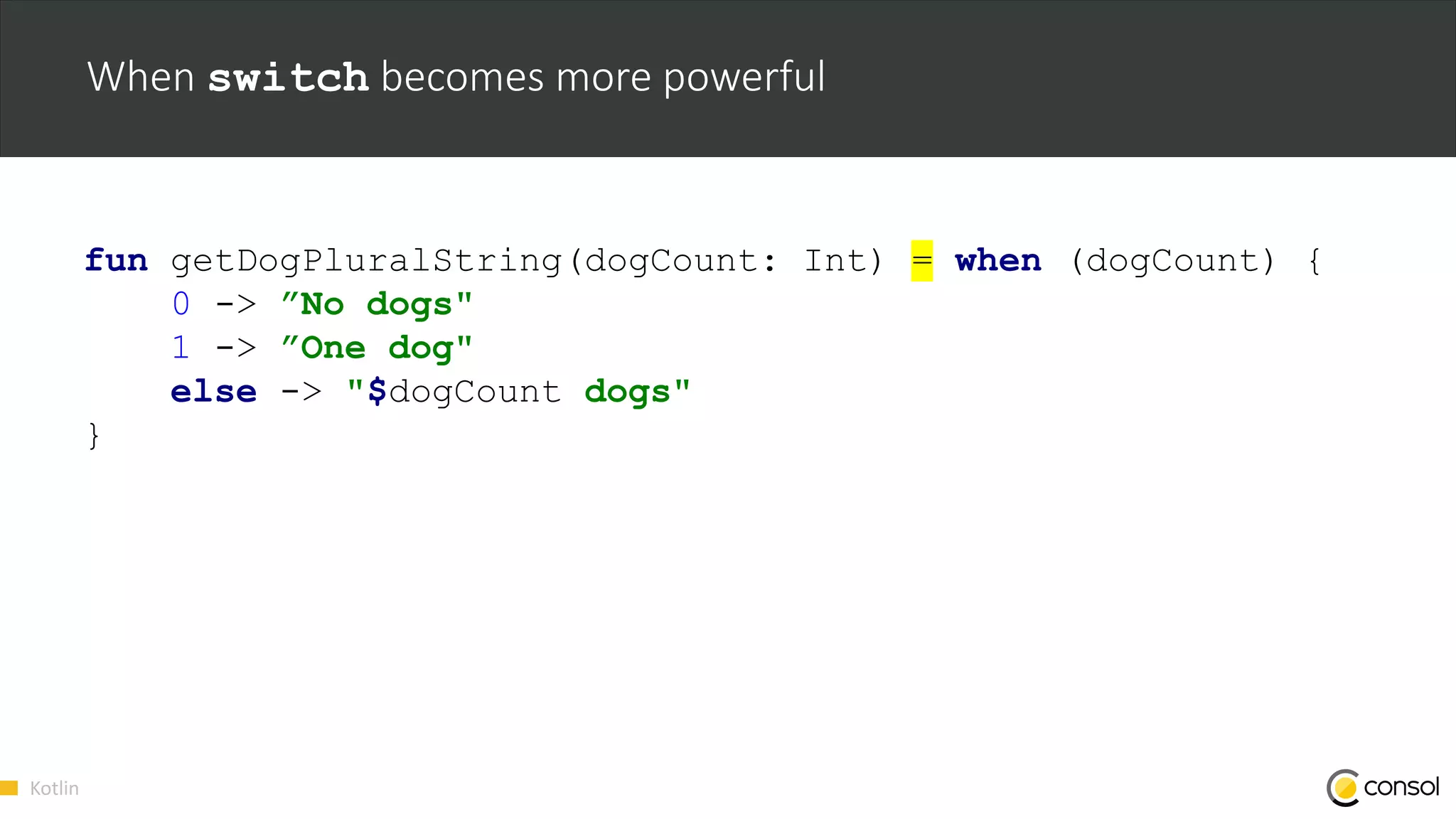 Kotlin
When switch becomes more powerful
fun getDogPluralString(dogCount: Int) = when (dogCount) {
0 -> ”No dogs"
1 -> ”One dog"
else -> "$dogCount dogs"
}
 