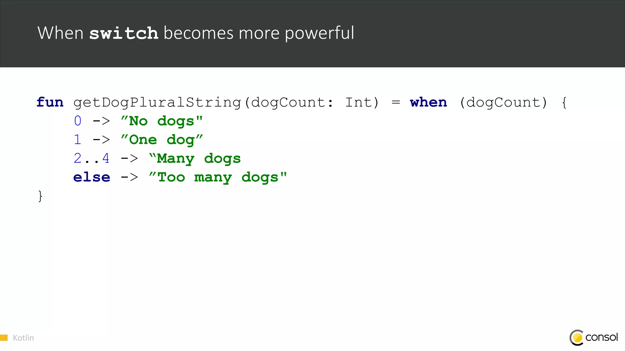 Kotlin
When switch becomes more powerful
fun getDogPluralString(dogCount: Int) = when (dogCount) {
0 -> ”No dogs"
1 -> ”One dog”
2..4 -> “Many dogs
else -> ”Too many dogs"
}
 