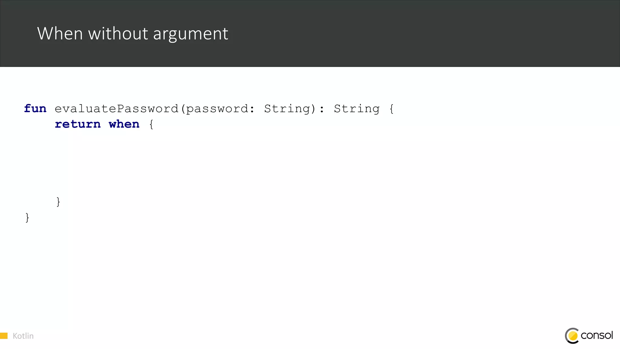 Kotlin
When without argument
fun evaluatePassword(password: String): String {
return when {
}
}
 