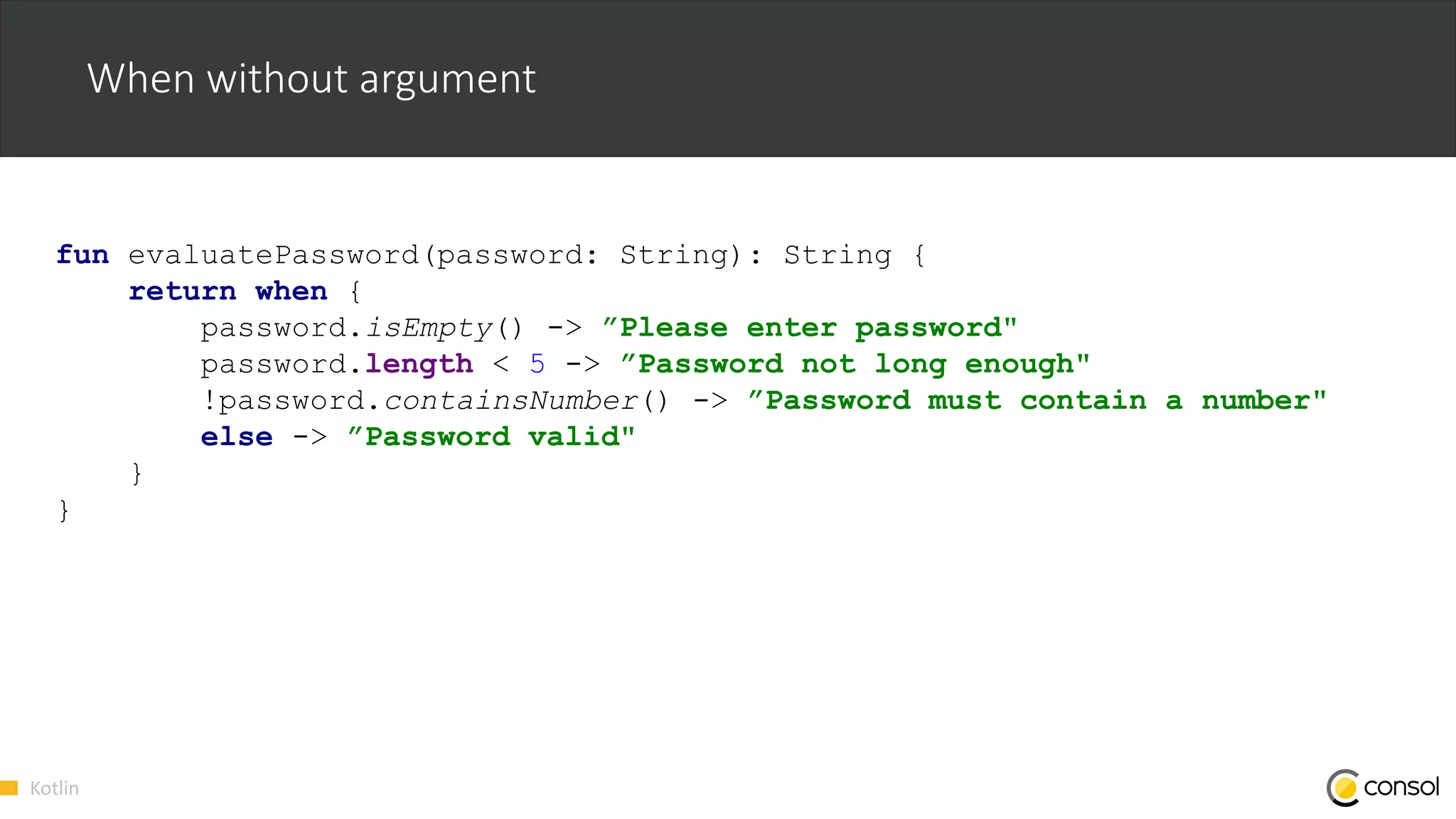 Kotlin
When without argument
fun evaluatePassword(password: String): String {
return when {
password.isEmpty() -> ”Please enter password"
password.length < 5 -> ”Password not long enough"
!password.containsNumber() -> ”Password must contain a number"
else -> ”Password valid"
}
}
 