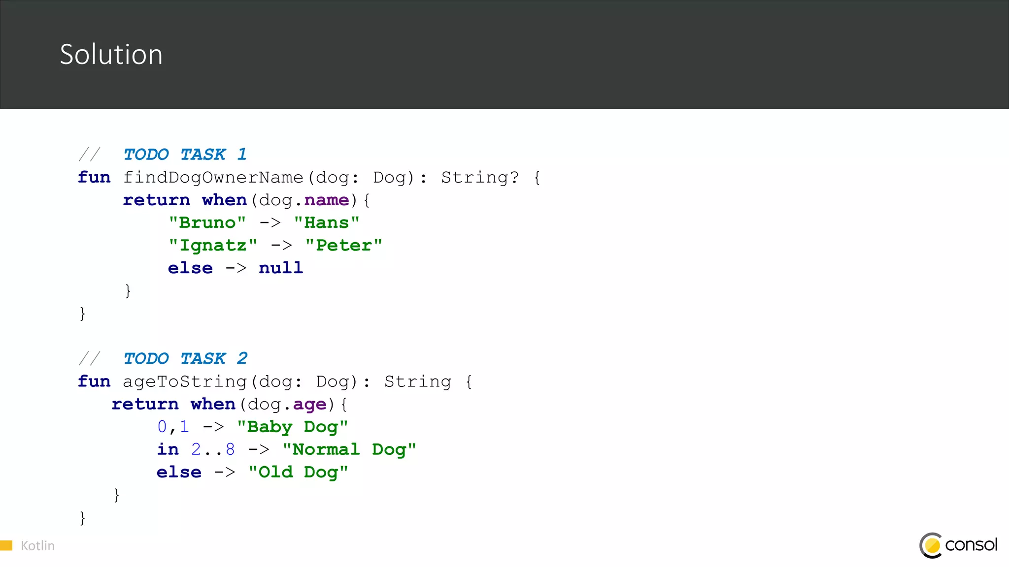 Kotlin
Solution
// TODO TASK 1
fun findDogOwnerName(dog: Dog): String? {
return when(dog.name){
"Bruno" -> "Hans"
"Ignatz" -> "Peter"
else -> null
}
}
// TODO TASK 2
fun ageToString(dog: Dog): String {
return when(dog.age){
0,1 -> "Baby Dog"
in 2..8 -> "Normal Dog"
else -> "Old Dog"
}
}
 