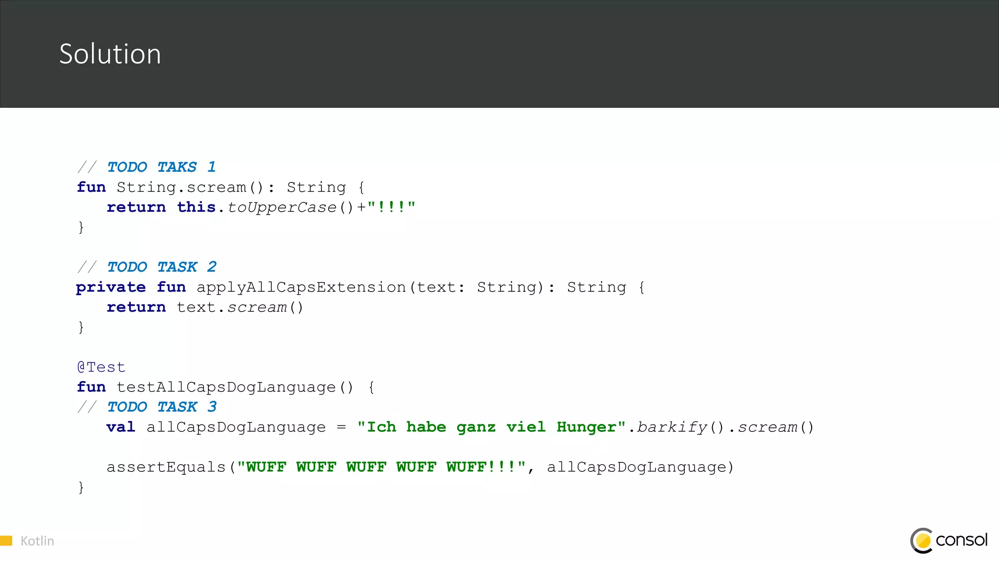 Kotlin
Solution
// TODO TAKS 1
fun String.scream(): String {
return this.toUpperCase()+"!!!"
}
// TODO TASK 2
private fun applyAllCapsExtension(text: String): String {
return text.scream()
}
@Test
fun testAllCapsDogLanguage() {
// TODO TASK 3
val allCapsDogLanguage = "Ich habe ganz viel Hunger".barkify().scream()
assertEquals("WUFF WUFF WUFF WUFF WUFF!!!", allCapsDogLanguage)
}
 