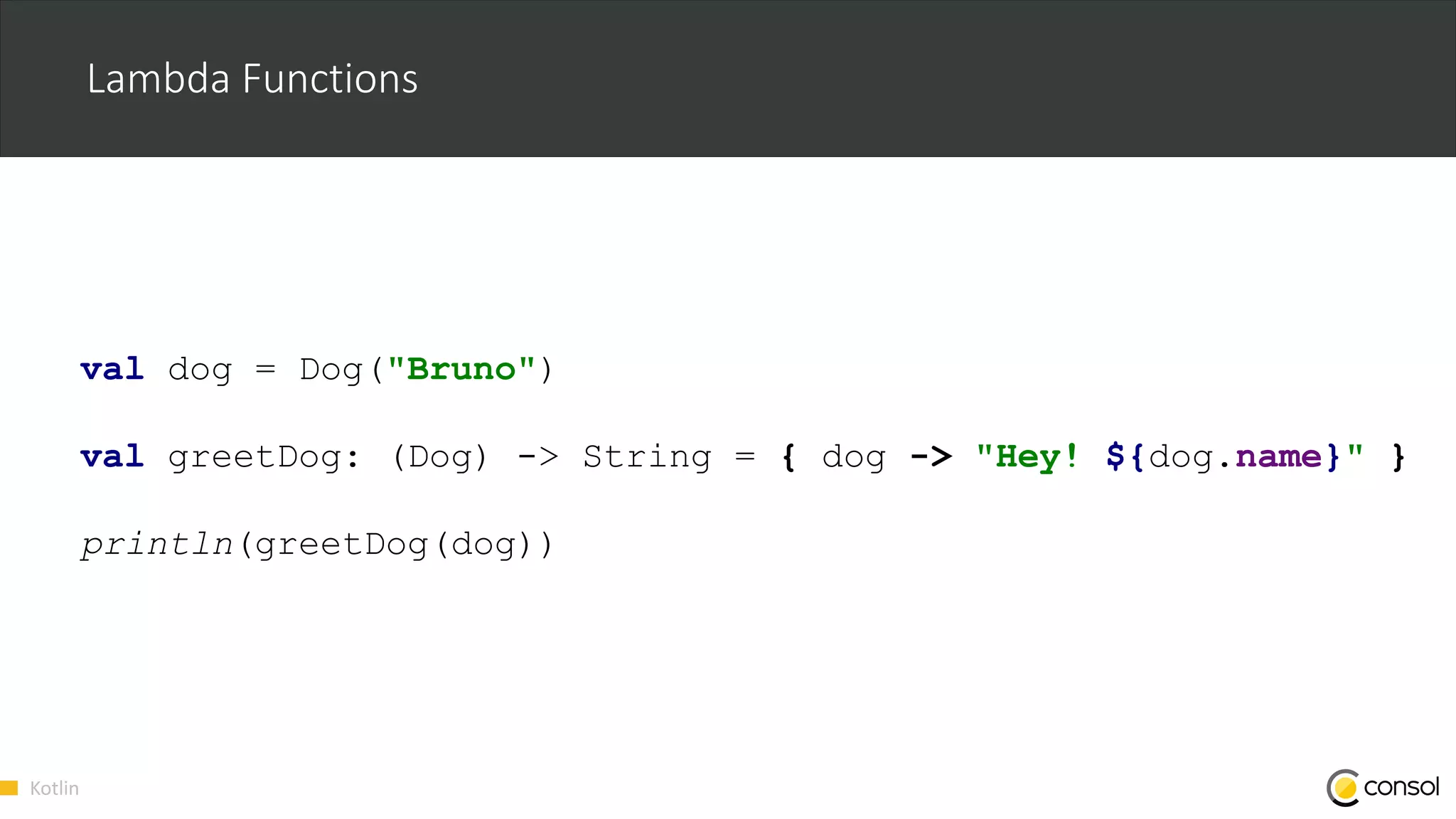 Kotlin
Lambda Functions
val dog = Dog("Bruno")
val greetDog: (Dog) -> String = { dog -> "Hey! ${dog.name}" }
println(greetDog(dog))
 