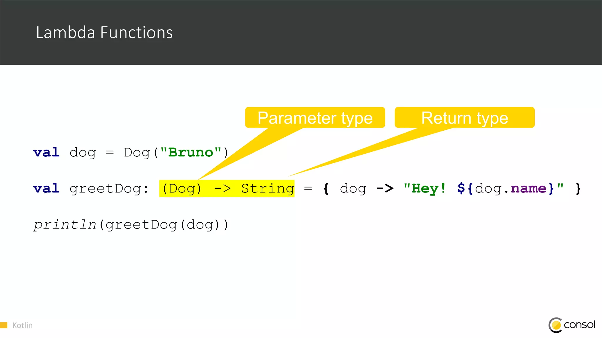 Kotlin
Lambda Functions
val dog = Dog("Bruno")
val greetDog: (Dog) -> String = { dog -> "Hey! ${dog.name}" }
println(greetDog(dog))
Parameter type Return type
 