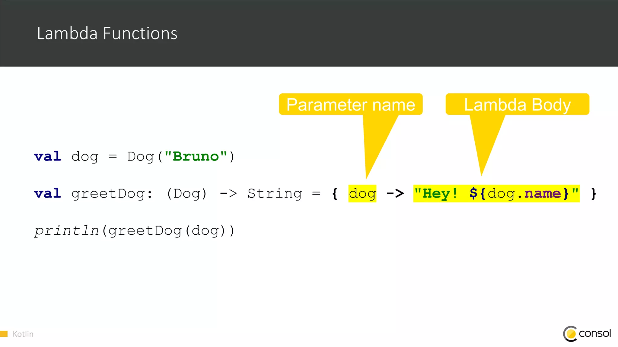 Kotlin
Lambda Functions
val dog = Dog("Bruno")
val greetDog: (Dog) -> String = { dog -> "Hey! ${dog.name}" }
println(greetDog(dog))
Parameter name Lambda Body
 