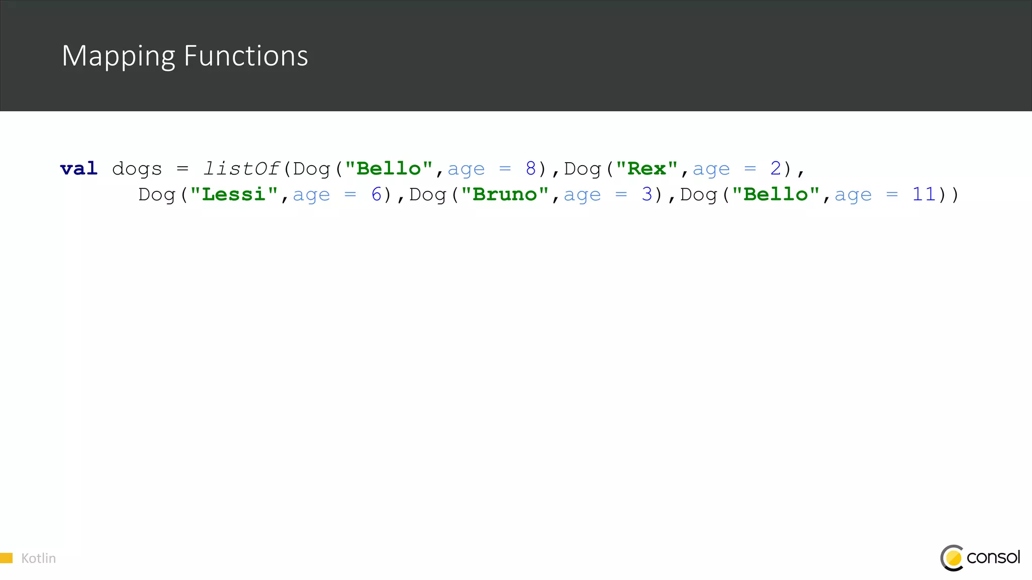 Kotlin
Mapping Functions
val dogs = listOf(Dog("Bello",age = 8),Dog("Rex",age = 2),
Dog("Lessi",age = 6),Dog("Bruno",age = 3),Dog("Bello",age = 11))
 