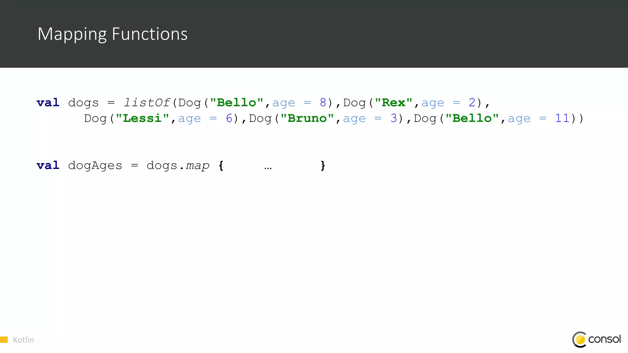 Kotlin
Mapping Functions
val dogs = listOf(Dog("Bello",age = 8),Dog("Rex",age = 2),
Dog("Lessi",age = 6),Dog("Bruno",age = 3),Dog("Bello",age = 11))
val dogAges = dogs.map { … }
 