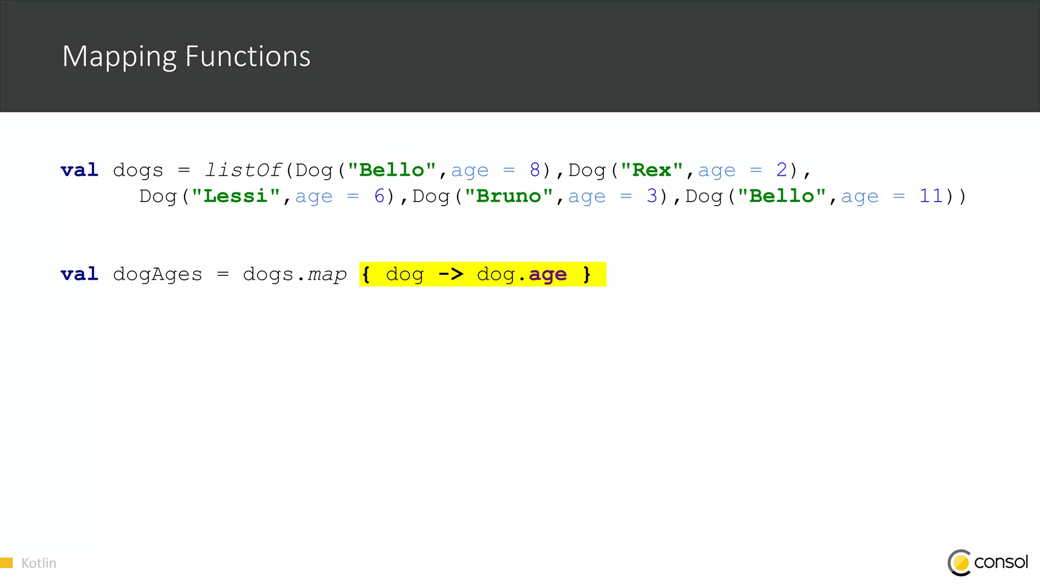 Kotlin
Mapping Functions
val dogs = listOf(Dog("Bello",age = 8),Dog("Rex",age = 2),
Dog("Lessi",age = 6),Dog("Bruno",age = 3),Dog("Bello",age = 11))
val dogAges = dogs.map { dog -> dog.age }
 
