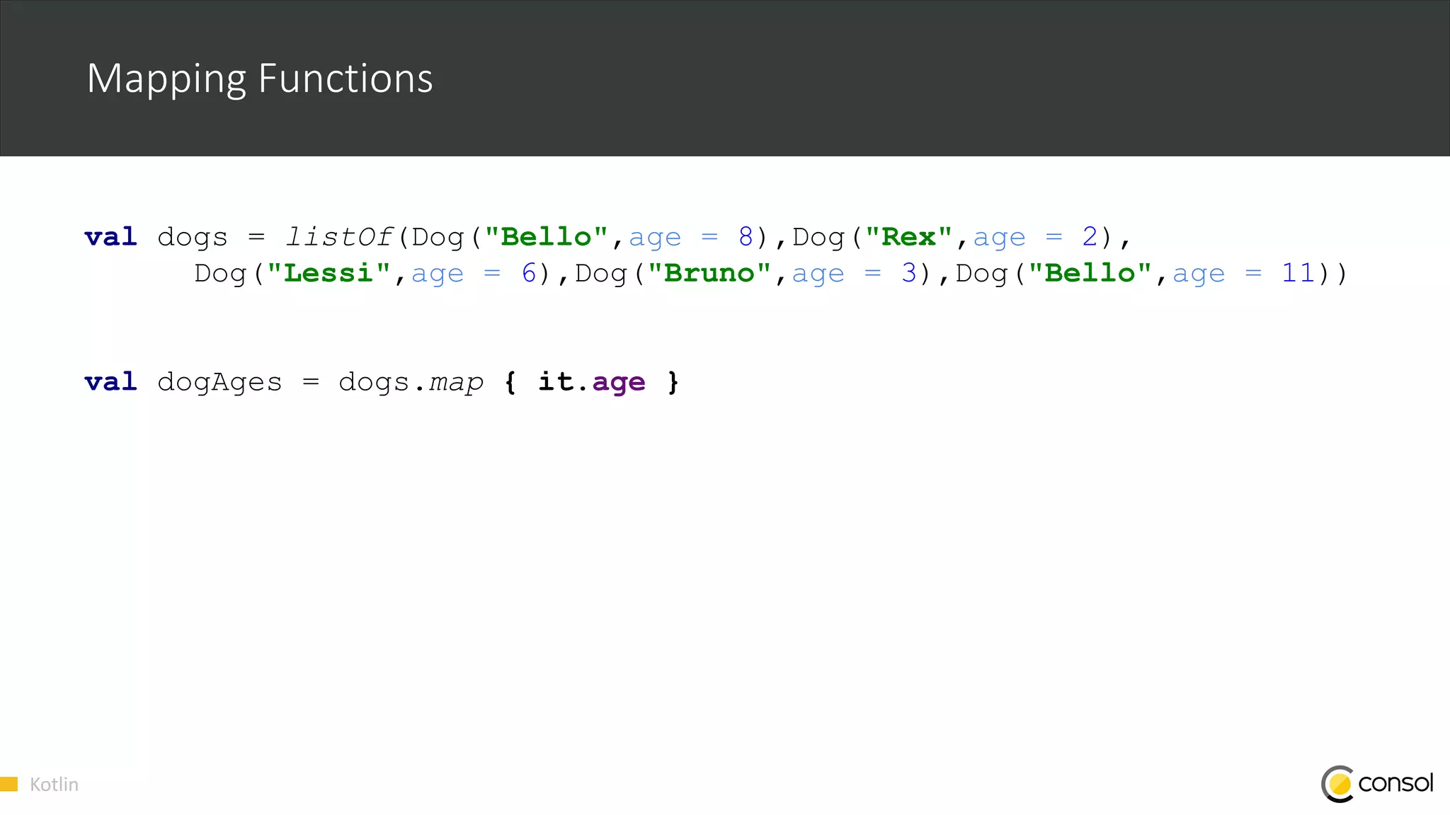 Kotlin
Mapping Functions
val dogs = listOf(Dog("Bello",age = 8),Dog("Rex",age = 2),
Dog("Lessi",age = 6),Dog("Bruno",age = 3),Dog("Bello",age = 11))
val dogAges = dogs.map { it.age }
 