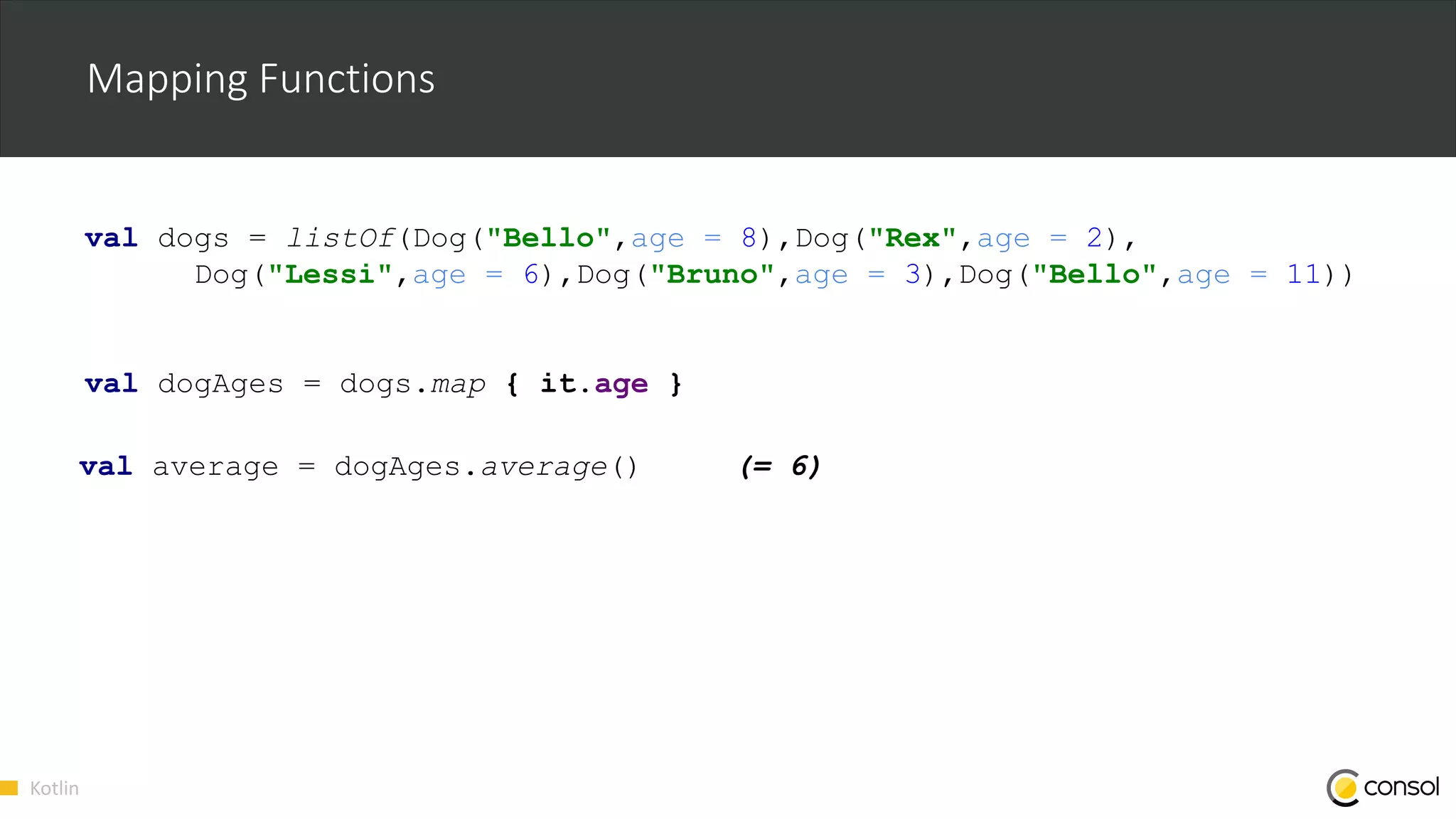 Kotlin
Mapping Functions
val dogs = listOf(Dog("Bello",age = 8),Dog("Rex",age = 2),
Dog("Lessi",age = 6),Dog("Bruno",age = 3),Dog("Bello",age = 11))
val dogAges = dogs.map { it.age }
val average = dogAges.average() (= 6)
 
