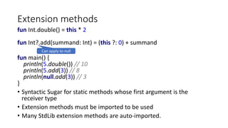 Extension methods
fun Int.double() = this * 2
fun Int?.add(summand: Int) = (this ?: 0) + summand
fun main() {
println(5.double()) // 10
println(5.add(3)) // 8
println(null.add(3)) // 3
}
• Syntactic Sugar for static methods whose first argument is the
receiver type
• Extension methods must be imported to be used
• Many StdLib extension methods are auto-imported.
Can apply to null
 