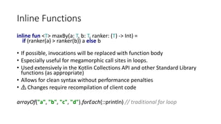 Inline Functions
inline fun <T> maxBy(a: T, b: T, ranker: (T) -> Int) =
if (ranker(a) > ranker(b)) a else b
• If possible, invocations will be replaced with function body
• Especially useful for megamorphic call sites in loops.
• Used extensively in the Kotlin Collections API and other Standard Library
functions (as appropriate)
• Allows for clean syntax without performance penalties
• ⚠️ Changes require recompilation of client code
arrayOf("a", "b", "c", "d").forEach(::println) // traditional for loop
 