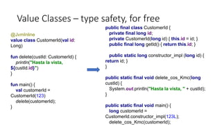 Value Classes – type safety, for free
public final class CustomerId {
private final long id;
private CustomerId(long id) { this.id = id; }
public final long getId() { return this.id; }
public static long constructor_impl (long id) {
return id; }
}
public static final void delete_cos_Kmc(long
custId) {
System.out.println("Hasta la vista, " + custId);
}
public static final void main() {
long customerId =
CustomerId.constructor_impl(123L);
delete_cos_Kmc(customerId);
@JvmInline
value class CustomerId(val id:
Long)
fun delete(custId: CustomerId) {
println("Hasta la vista,
${custId.id}")
}
fun main() {
val customerId =
CustomerId(123)
delete(customerId);
}
 