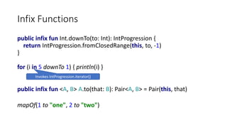 Infix Functions
public infix fun Int.downTo(to: Int): IntProgression {
return IntProgression.fromClosedRange(this, to, -1)
}
for (i in 5 downTo 1) { println(i) }
Invokes IntProgression.iterator()
public infix fun <A, B> A.to(that: B): Pair<A, B> = Pair(this, that)
mapOf(1 to "one", 2 to "two")
 