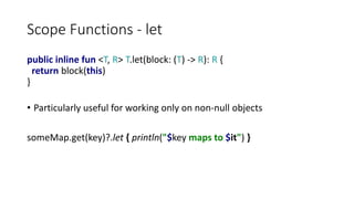 Scope Functions - let
public inline fun <T, R> T.let(block: (T) -> R): R {
return block(this)
}
• Particularly useful for working only on non-null objects
someMap.get(key)?.let { println("$key maps to $it") }
 