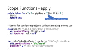 Scope Functions - apply
public inline fun <T> T.apply(block: T.() -> Unit): T {
block()
return this
}
• Useful for configuring objects without creating a temp var
class Order { // as if it came from a Java library
var productName: String? = null
var quantity: Int? = null
}
fun makeOrder() = Order().apply { // "this" refers to Order
this.productName = "BeDazzler"
quantity = 2 // this. not actually needed
}
Function type with receiver
 