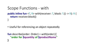 Scope Functions - with
public inline fun <T, R> with(receiver: T, block: T.() -> R): R {
return receiver.block()
}
• Useful for referencing an object repeatedly
fun describe(order: Order) = with(order) {
"order for $quantity of $productName"
}
 