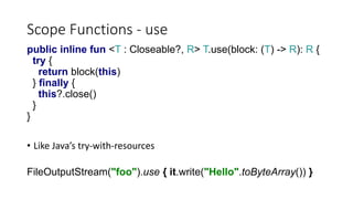 Scope Functions - use
public inline fun <T : Closeable?, R> T.use(block: (T) -> R): R {
try {
return block(this)
} finally {
this?.close()
}
}
• Like Java’s try-with-resources
FileOutputStream("foo").use { it.write("Hello".toByteArray()) }
 