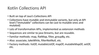 Kotlin Collections API
• Built on top of Java’s Collections API
• Collections have mutable and immutable variants, but only at API
level (“immutable” collections can be cast to mutable ones and
mutated)
• Lots of transformation APIs, implemented as extension methods
• Sequences are similar to java Streams, but are reusable.
• Familiar methods: map, flatMap, filter, groupBy, etc.
• Also: associate, takeWhile, filterNotNull, etc.
• Factory methods: listOf, mutableListOf, mapOf, mutableMapOf, setOf,
etc.
 