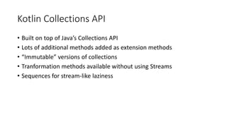Kotlin Collections API
• Built on top of Java’s Collections API
• Lots of additional methods added as extension methods
• “Immutable” versions of collections
• Tranformation methods available without using Streams
• Sequences for stream-like laziness
 