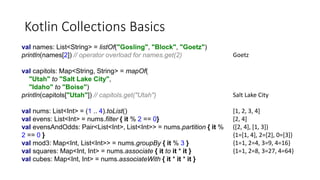 Kotlin Collections Basics
val names: List<String> = listOf("Gosling", "Block", "Goetz")
println(names[2]) // operator overload for names.get(2)
val capitols: Map<String, String> = mapOf(
"Utah" to "Salt Lake City",
"Idaho" to "Boise")
println(capitols["Utah"]) // capitols.get("Utah")
val nums: List<Int> = (1 .. 4).toList()
val evens: List<Int> = nums.filter { it % 2 == 0}
val evensAndOdds: Pair<List<Int>, List<Int>> = nums.partition { it %
2 == 0 }
val mod3: Map<Int, List<Int>> = nums.groupBy { it % 3 }
val squares: Map<Int, Int> = nums.associate { it to it * it }
val cubes: Map<Int, Int> = nums.associateWith { it * it * it }
Goetz
Salt Lake City
[1, 2, 3, 4]
[2, 4]
([2, 4], [1, 3])
{1=[1, 4], 2=[2], 0=[3]}
{1=1, 2=4, 3=9, 4=16}
{1=1, 2=8, 3=27, 4=64}
 