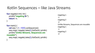 Kotlin Sequences – like Java Streams
fun negate(n:Int): Int {
println("negating $n")
return -n;
}
fun main() {
val seq = (1..1000).asSequence()
seq.map(::negate).take(2).forEach(::println)
println("Unlike Streams, Sequences are
reusable")
seq.map(::negate).take(2).forEach(::println)
}
negating 1
-1
negating 2
-2
Unlike Streams, Sequences are reusable
negating 1
-1
negating 2
-2
 