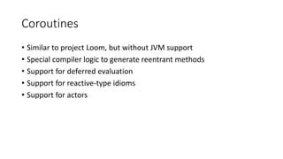Coroutines
• Similar to project Loom, but without JVM support
• Special compiler logic to generate reentrant methods
• Support for deferred evaluation
• Support for reactive-type idioms
• Support for actors
 