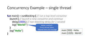 Concurrency Example – single thread
fun main() = runBlocking { // run a top-level coroutine
launch { // launch a new coroutine and continue
delay(1000L) // non-blocking delay for 1 second
log("World!")
}
log("Hello")
}
main [320] - Hello
main [1335] - World!
Helper method –
Prints thread name,
elapsed time and message
 
