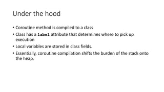 Under the hood
• Coroutine method is compiled to a class
• Class has a label attribute that determines where to pick up
execution
• Local variables are stored in class fields.
• Essentially, coroutine compilation shifts the burden of the stack onto
the heap.
 