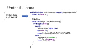 Under the hood
{
delay(1000L)
log("World!")
}
public final class BasicCoroutine extends SuspendLambda {
private int label = 0;
@Nullable
public final Object invokeSuspend() {
switch (this.label) {
case 0:
DelayKt.delay(1000L, this);
this.label = 1;
return Intrinsics.COROUTINE_SUSPENDED;
case 1:
LoggingKt.log("World!");
return Unit.INSTANCE;
}
}
}
 