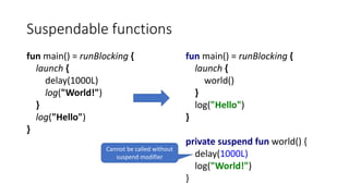 Suspendable functions
fun main() = runBlocking {
launch {
delay(1000L)
log("World!")
}
log("Hello")
}
fun main() = runBlocking {
launch {
world()
}
log("Hello")
}
private suspend fun world() {
delay(1000L)
log("World!")
}
Cannot be called without
suspend modifier
 